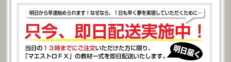 明日から早速始められます！なぜなら、1日も早く夢を実現していただくために…只今、即日配送実施中！　当日の13時までにご注文いただけた方に限り、「マエストロＦＸ］の教材一式を即日配送いたします。