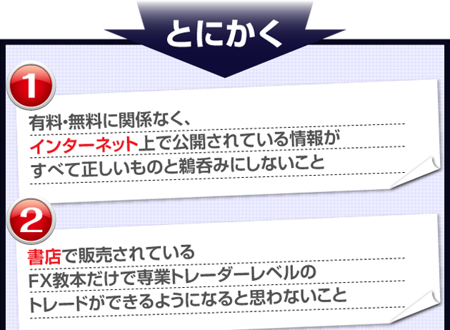 とにかく　①有料・無料に関係なく、インターネット上で公開されているFXトレードの情報がすべて正しいものと鵜呑みにしないこと　②書店で販売されているFX教本だけで専業トレーダーレベルのトレードができるようになると思わないこと